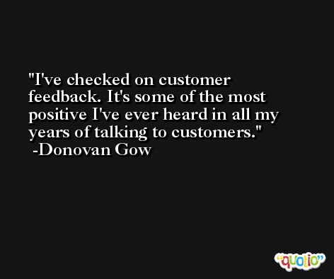 I've checked on customer feedback. It's some of the most positive I've ever heard in all my years of talking to customers. -Donovan Gow