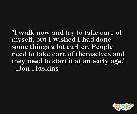 I walk now and try to take care of myself, but I wished I had done some things a lot earlier. People need to take care of themselves and they need to start it at an early age. -Don Haskins