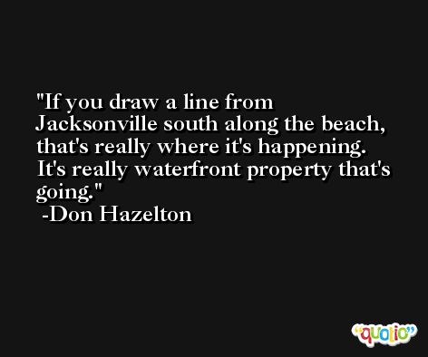 If you draw a line from Jacksonville south along the beach, that's really where it's happening. It's really waterfront property that's going. -Don Hazelton