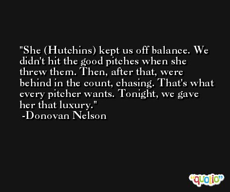 She (Hutchins) kept us off balance. We didn't hit the good pitches when she threw them. Then, after that, were behind in the count, chasing. That's what every pitcher wants. Tonight, we gave her that luxury. -Donovan Nelson