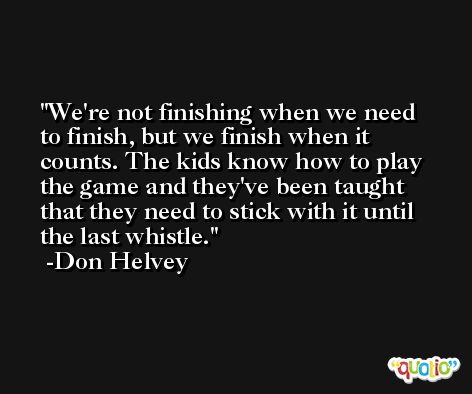 We're not finishing when we need to finish, but we finish when it counts. The kids know how to play the game and they've been taught that they need to stick with it until the last whistle. -Don Helvey