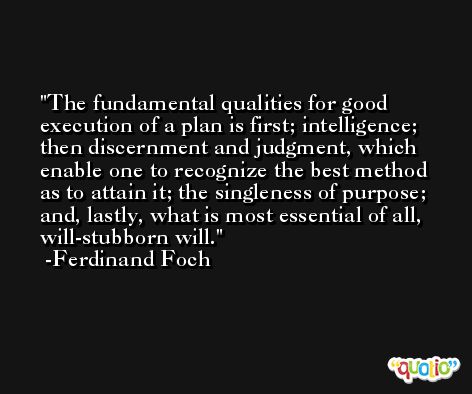 The fundamental qualities for good execution of a plan is first; intelligence; then discernment and judgment, which enable one to recognize the best method as to attain it; the singleness of purpose; and, lastly, what is most essential of all, will-stubborn will. -Ferdinand Foch