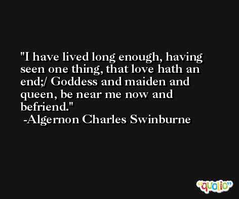 I have lived long enough, having seen one thing, that love hath an end;/ Goddess and maiden and queen, be near me now and befriend. -Algernon Charles Swinburne