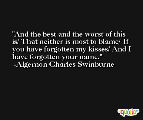 And the best and the worst of this is/ That neither is most to blame/ If you have forgotten my kisses/ And I have forgotten your name. -Algernon Charles Swinburne