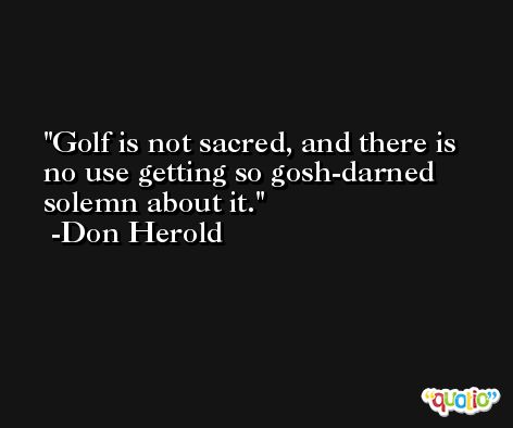 Golf is not sacred, and there is no use getting so gosh-darned solemn about it. -Don Herold
