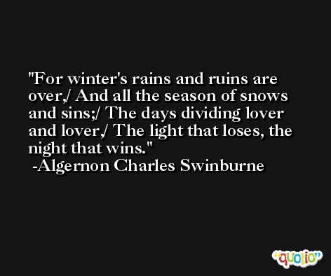 For winter's rains and ruins are over,/ And all the season of snows and sins;/ The days dividing lover and lover,/ The light that loses, the night that wins. -Algernon Charles Swinburne