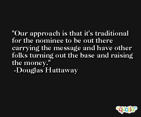 Our approach is that it's traditional for the nominee to be out there carrying the message and have other folks turning out the base and raising the money. -Douglas Hattaway