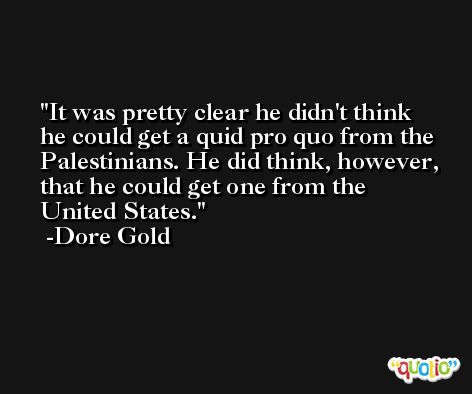It was pretty clear he didn't think he could get a quid pro quo from the Palestinians. He did think, however, that he could get one from the United States. -Dore Gold