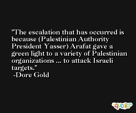 The escalation that has occurred is because (Palestinian Authority President Yasser) Arafat gave a green light to a variety of Palestinian organizations ... to attack Israeli targets. -Dore Gold