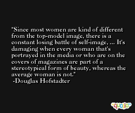 Since most women are kind of different from the top-model image, there is a constant losing battle of self-image, ... It's damaging when every woman that's portrayed in the media or who are on the covers of magazines are part of a stereotypical form of beauty, whereas the average woman is not. -Douglas Hofstadter