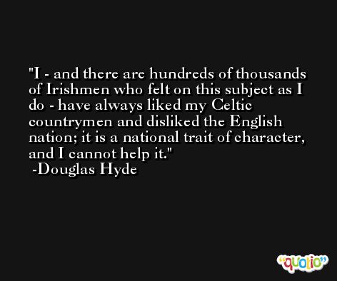 I - and there are hundreds of thousands of Irishmen who felt on this subject as I do - have always liked my Celtic countrymen and disliked the English nation; it is a national trait of character, and I cannot help it. -Douglas Hyde