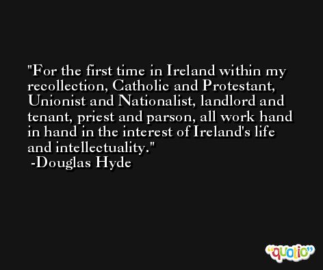 For the first time in Ireland within my recollection, Catholic and Protestant, Unionist and Nationalist, landlord and tenant, priest and parson, all work hand in hand in the interest of Ireland's life and intellectuality. -Douglas Hyde