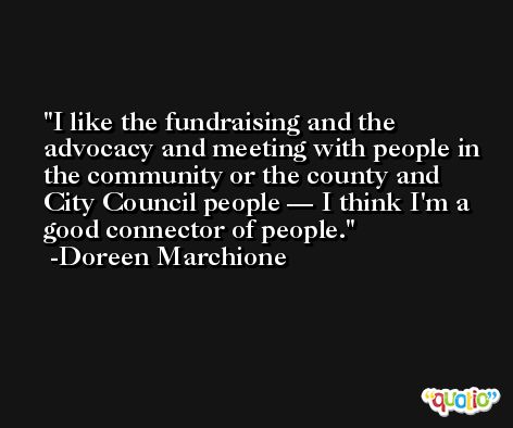I like the fundraising and the advocacy and meeting with people in the community or the county and City Council people — I think I'm a good connector of people. -Doreen Marchione