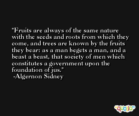 Fruits are always of the same nature with the seeds and roots from which they come, and trees are known by the fruits they bear: as a man begets a man, and a beast a beast, that society of men which constitutes a government upon the foundation of jus. -Algernon Sidney