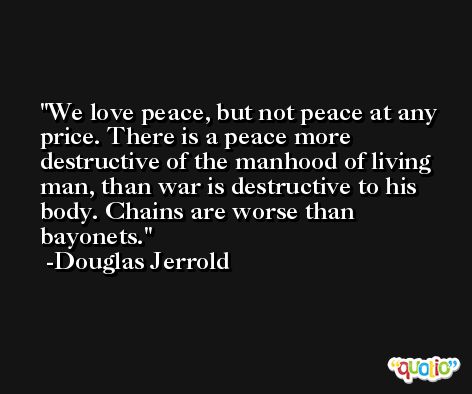 We love peace, but not peace at any price. There is a peace more destructive of the manhood of living man, than war is destructive to his body. Chains are worse than bayonets. -Douglas Jerrold