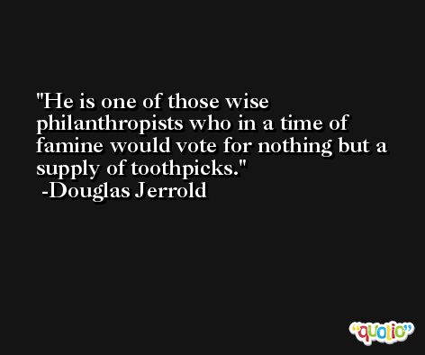 He is one of those wise philanthropists who in a time of famine would vote for nothing but a supply of toothpicks. -Douglas Jerrold