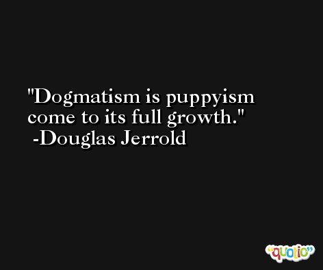 Dogmatism is puppyism come to its full growth. -Douglas Jerrold