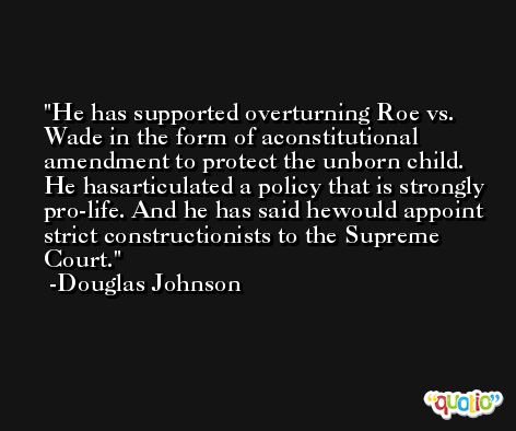He has supported overturning Roe vs. Wade in the form of aconstitutional amendment to protect the unborn child. He hasarticulated a policy that is strongly pro-life. And he has said hewould appoint strict constructionists to the Supreme Court. -Douglas Johnson