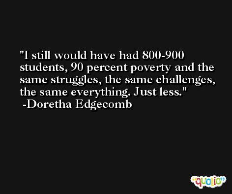 I still would have had 800-900 students, 90 percent poverty and the same struggles, the same challenges, the same everything. Just less. -Doretha Edgecomb