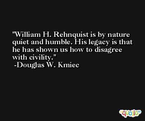 William H. Rehnquist is by nature quiet and humble. His legacy is that he has shown us how to disagree with civility. -Douglas W. Kmiec