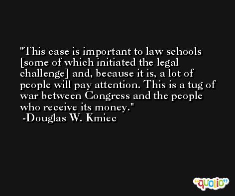 This case is important to law schools [some of which initiated the legal challenge] and, because it is, a lot of people will pay attention. This is a tug of war between Congress and the people who receive its money. -Douglas W. Kmiec