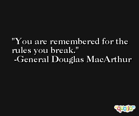You are remembered for the rules you break. -General Douglas MacArthur