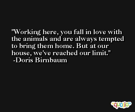 Working here, you fall in love with the animals and are always tempted to bring them home. But at our house, we've reached our limit. -Doris Birnbaum