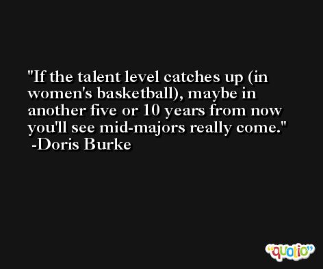If the talent level catches up (in women's basketball), maybe in another five or 10 years from now you'll see mid-majors really come. -Doris Burke