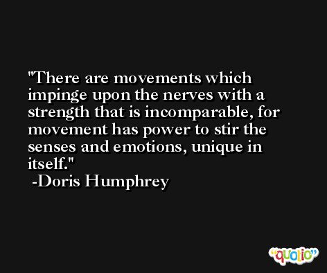 There are movements which impinge upon the nerves with a strength that is incomparable, for movement has power to stir the senses and emotions, unique in itself. -Doris Humphrey