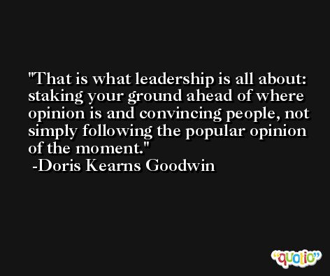 That is what leadership is all about: staking your ground ahead of where opinion is and convincing people, not simply following the popular opinion of the moment. -Doris Kearns Goodwin