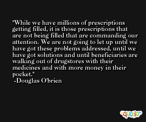 While we have millions of prescriptions getting filled, it is those prescriptions that are not being filled that are commanding our attention. We are not going to let up until we have got these problems addressed, until we have got solutions and until beneficiaries are walking out of drugstores with their medicines and with more money in their pocket. -Douglas O'brien