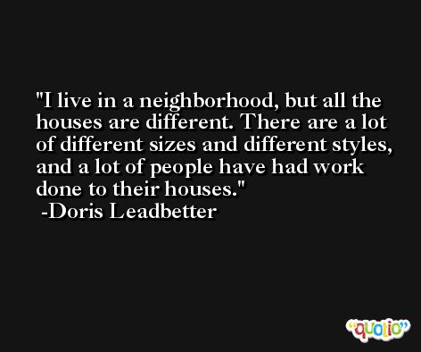 I live in a neighborhood, but all the houses are different. There are a lot of different sizes and different styles, and a lot of people have had work done to their houses. -Doris Leadbetter