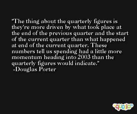 The thing about the quarterly figures is they're more driven by what took place at the end of the previous quarter and the start of the current quarter than what happened at end of the current quarter. These numbers tell us spending had a little more momentum heading into 2003 than the quarterly figures would indicate. -Douglas Porter