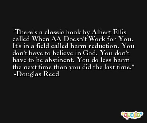 There's a classic book by Albert Ellis called When AA Doesn't Work for You. It's in a field called harm reduction. You don't have to believe in God. You don't have to be abstinent. You do less harm the next time than you did the last time. -Douglas Reed