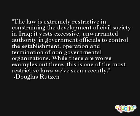 The law is extremely restrictive in constraining the development of civil society in Iraq; it vests excessive, unwarranted authority in government officials to control the establishment, operation and termination of non-governmental organizations. While there are worse examples out there, this is one of the most restrictive laws we've seen recently. -Douglas Rutzen