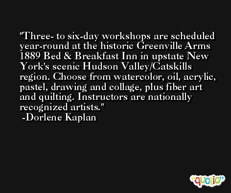 Three- to six-day workshops are scheduled year-round at the historic Greenville Arms 1889 Bed & Breakfast Inn in upstate New York's scenic Hudson Valley/Catskills region. Choose from watercolor, oil, acrylic, pastel, drawing and collage, plus fiber art and quilting. Instructors are nationally recognized artists. -Dorlene Kaplan
