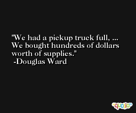 We had a pickup truck full, ... We bought hundreds of dollars worth of supplies. -Douglas Ward