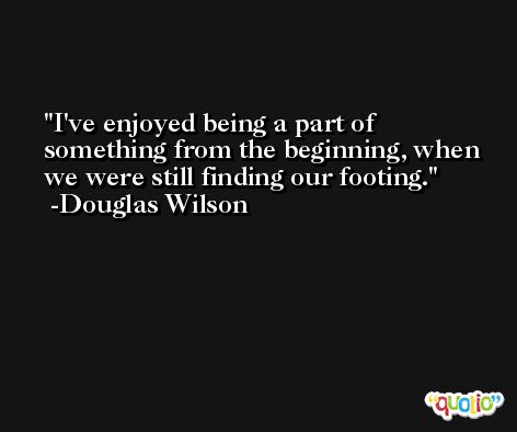 I've enjoyed being a part of something from the beginning, when we were still finding our footing. -Douglas Wilson