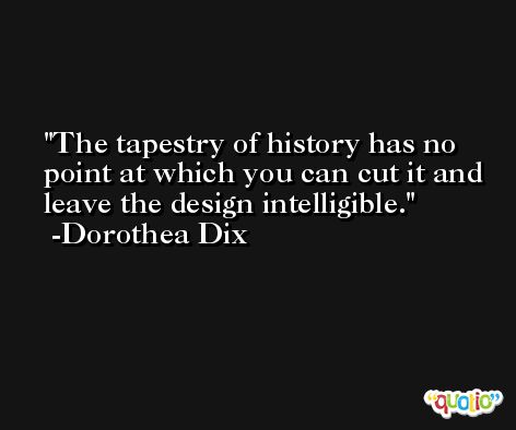The tapestry of history has no point at which you can cut it and leave the design intelligible. -Dorothea Dix