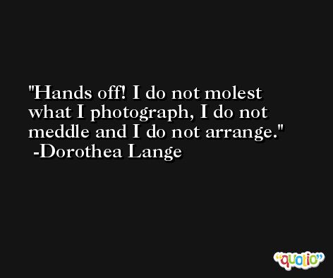 Hands off! I do not molest what I photograph, I do not meddle and I do not arrange. -Dorothea Lange