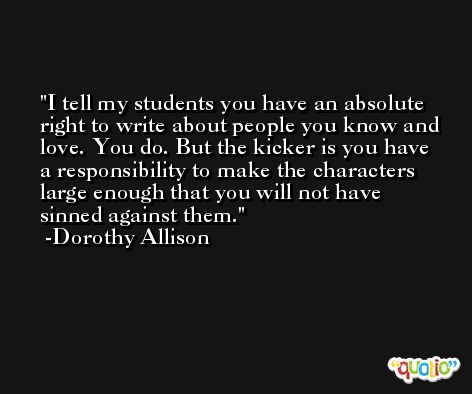 I tell my students you have an absolute right to write about people you know and love. You do. But the kicker is you have a responsibility to make the characters large enough that you will not have sinned against them. -Dorothy Allison