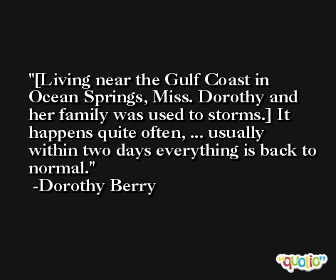 [Living near the Gulf Coast in Ocean Springs, Miss. Dorothy and her family was used to storms.] It happens quite often, ... usually within two days everything is back to normal. -Dorothy Berry