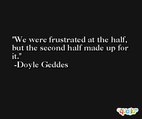 We were frustrated at the half, but the second half made up for it. -Doyle Geddes