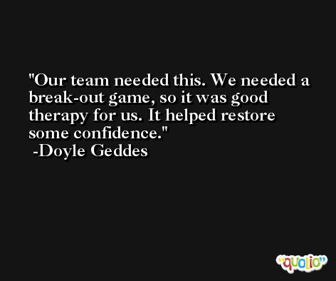 Our team needed this. We needed a break-out game, so it was good therapy for us. It helped restore some confidence. -Doyle Geddes