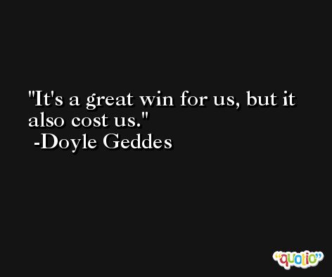 It's a great win for us, but it also cost us. -Doyle Geddes