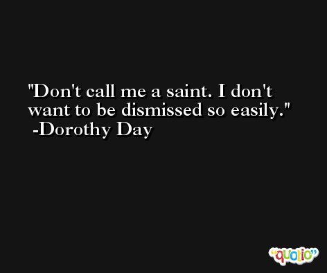 Don't call me a saint. I don't want to be dismissed so easily. -Dorothy Day