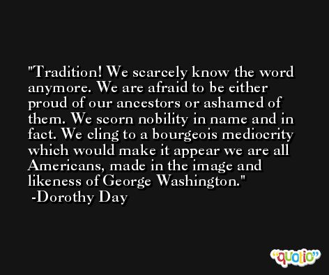 Tradition! We scarcely know the word anymore. We are afraid to be either proud of our ancestors or ashamed of them. We scorn nobility in name and in fact. We cling to a bourgeois mediocrity which would make it appear we are all Americans, made in the image and likeness of George Washington. -Dorothy Day