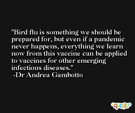 Bird flu is something we should be prepared for, but even if a pandemic never happens, everything we learn now from this vaccine can be applied to vaccines for other emerging infectious diseases. -Dr Andrea Gambotto