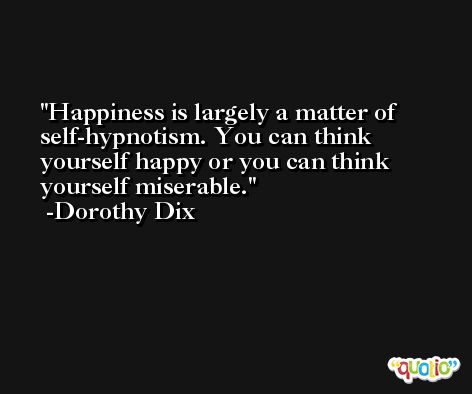 Happiness is largely a matter of self-hypnotism. You can think yourself happy or you can think yourself miserable. -Dorothy Dix