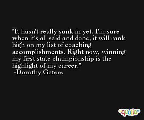 It hasn't really sunk in yet. I'm sure when it's all said and done, it will rank high on my list of coaching accomplishments. Right now, winning my first state championship is the highlight of my career. -Dorothy Gaters
